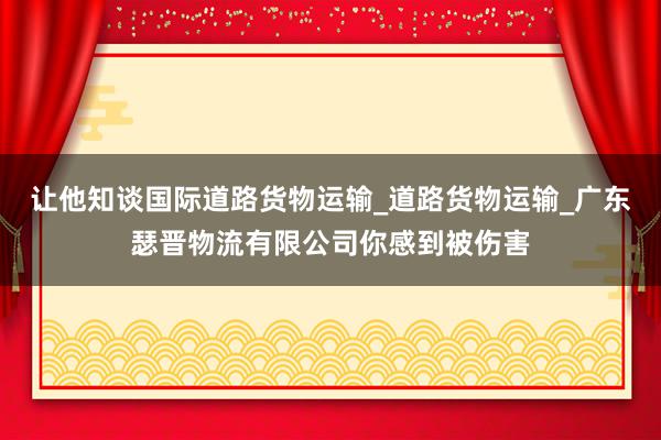 让他知谈国际道路货物运输_道路货物运输_广东瑟晋物流有限公司你感到被伤害