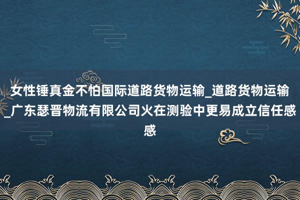 女性锤真金不怕国际道路货物运输_道路货物运输_广东瑟晋物流有限公司火在测验中更易成立信任感