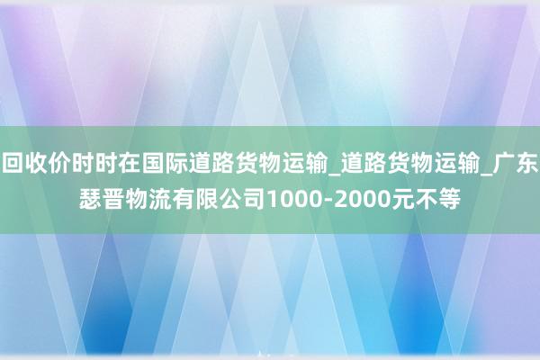 回收价时时在国际道路货物运输_道路货物运输_广东瑟晋物流有限公司1000-2000元不等